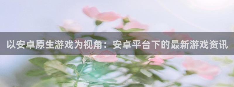 高德娱乐2登录：以安卓原生游戏为视角：安卓平台下的最新游戏资