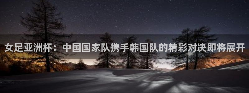 nba斗球直播下载：女足亚洲杯：中国国家队携手韩国队的精彩对决即将展开